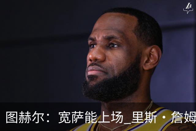 图赫尔：宽萨能上场 里斯·詹姆斯还得评估 不会吃伟哥来应对高反
