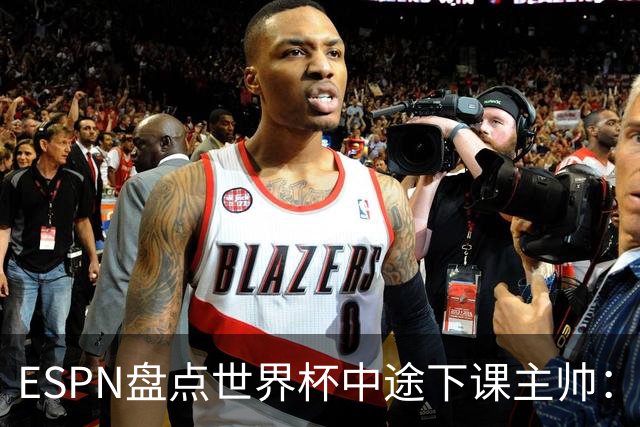 ESPN盘点世界杯中途下课主帅：拉穆奇上榜 洛佩特吉、车范根在列